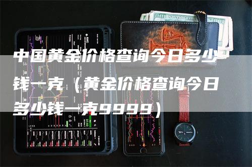 中国黄金价格查询今日多少钱一克（黄金价格查询今日多少钱一克9999）