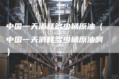 中国一天消耗多少桶原油(中国一天消耗多少桶原油啊)