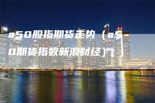 a50股指期货走势（a50期货指数新浪财经）