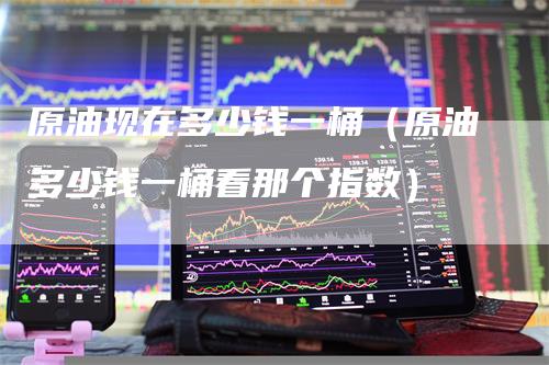 原油现在多少钱一桶(原油多少钱一桶看那个指数)