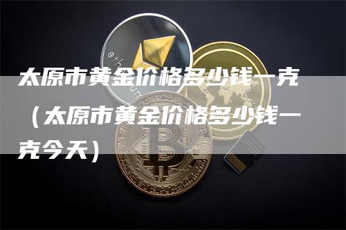太原市黄金价格多少钱一克（太原市黄金价格多少钱一克今天）