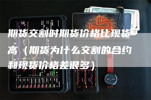期货交割时期货价格比现货高（期货为什么交割的合约和现货价格差很多）