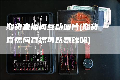 期货直播间互动图片(期货直播间直播可以赚钱吗)