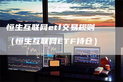 恒生互联网etf交易规则(恒生互联网ETF持仓)