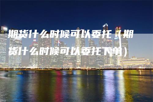 期货什么时候可以委托（期货什么时候可以委托下单）