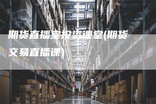 期货直播室投资课堂(期货交易直播课)