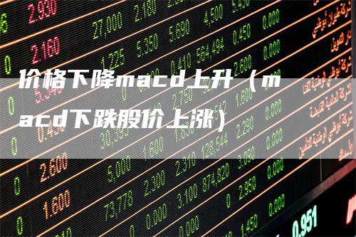 价格下降macd上升（macd下跌股价上涨）