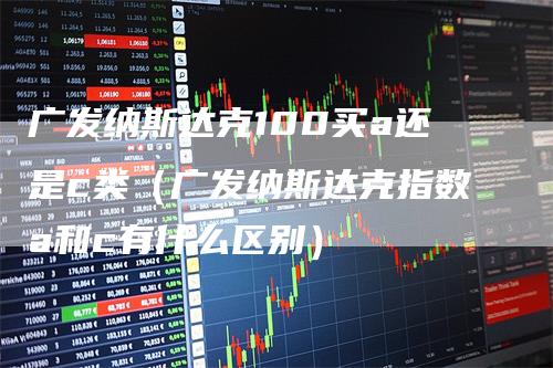 广发纳斯达克100买a还是c类（广发纳斯达克指数a和c有什么区别）