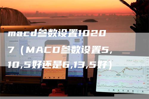 macd参数设置10207(MACD参数设置5,10,5好还是6,13,5好)
