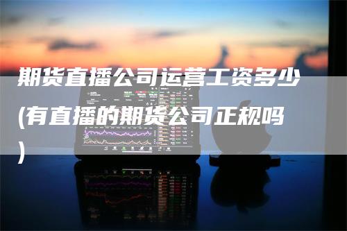 期货直播公司运营工资多少(有直播的期货公司正规吗)