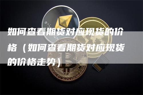 如何查看期货对应现货的价格(如何查看期货对应现货的价格走势)