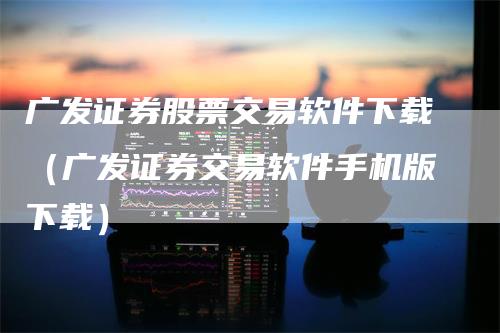 广发证券股票交易软件下载（广发证券交易软件手机版下载）