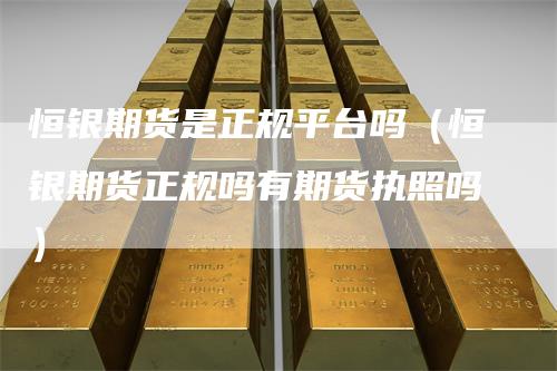 恒银期货是正规平台吗(恒银期货正规吗有期货执照吗)