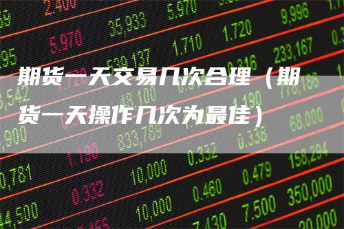 期货一天交易几次合理（期货一天操作几次为最佳）