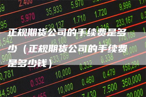 正规期货公司的手续费是多少(正规期货公司的手续费是多少钱)