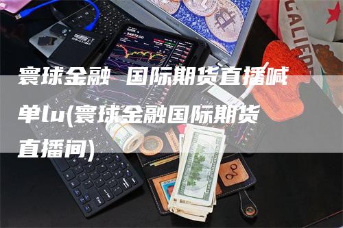寰球金融 国际期货直播喊单lu(寰球金融国际期货直播间)