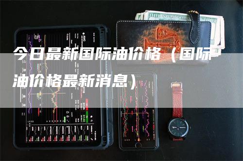 今日最新国际油价格（国际油价格最新消息）