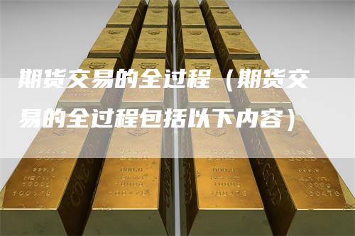 期货交易的全过程（期货交易的全过程包括以下内容）