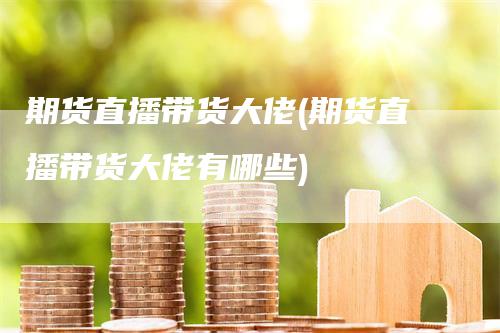 期货直播带货大佬(期货直播带货大佬有哪些)