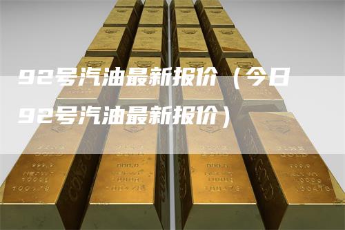 92号汽油最新报价(今日92号汽油最新报价)