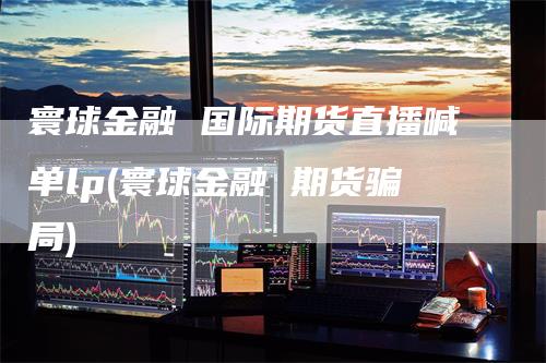 寰球金融 国际期货直播喊单lp(寰球金融 期货骗局)