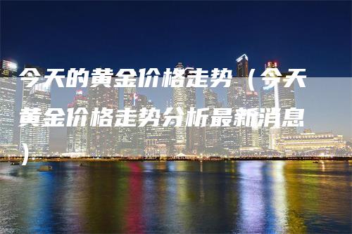 今天的黄金价格走势（今天黄金价格走势分析最新消息）