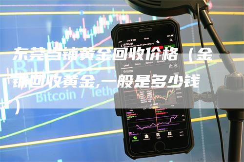 东莞当铺黄金回收价格（金铺回收黄金,一般是多少钱）