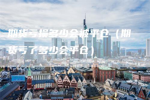 期货亏损多少会被平仓（期货亏了多少会平仓）