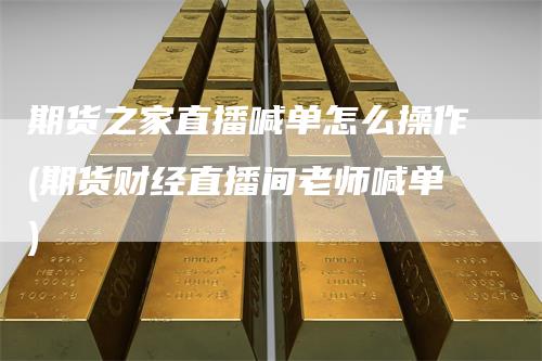 期货之家直播喊单怎么操作(期货财经直播间老师喊单)