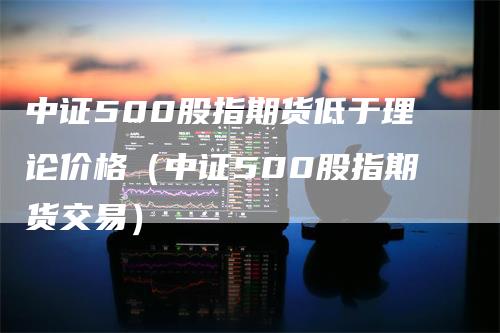 中证500股指期货低于理论价格（中证500股指期货交易）