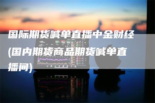 国际期货喊单直播中金财经(国内期货商品期货喊单直播间)