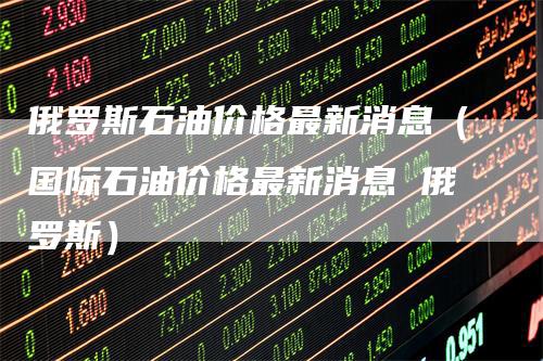俄罗斯石油价格最新消息(国际石油价格最新消息 俄罗斯)