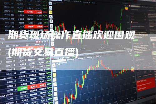 期货现场操作直播欢迎围观(期货交易直播)