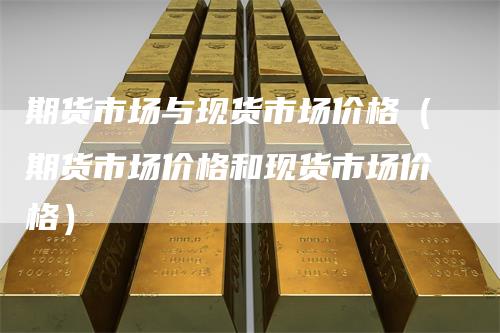 期货市场与现货市场价格(期货市场价格和现货市场价格)