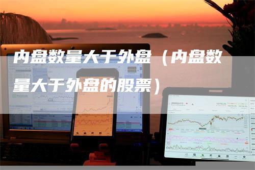 内盘数量大于外盘(内盘数量大于外盘的股票)