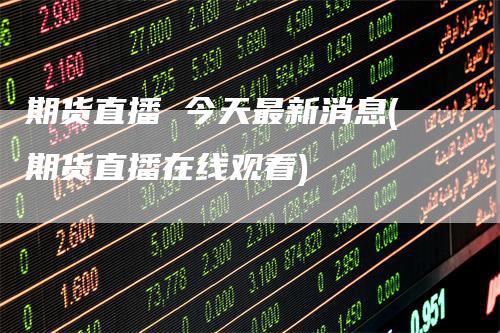期货直播 今天最新消息(期货直播在线观看)