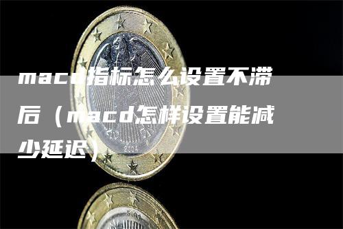 macd指标怎么设置不滞后（macd怎样设置能减少延迟）