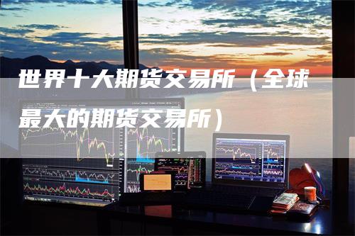 世界十大期货交易所（全球最大的期货交易所）