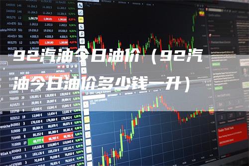 92汽油今日油价（92汽油今日油价多少钱一升）