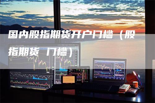 国内股指期货开户门槛（股指期货 门槛）