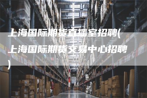 上海国际期货直播室招聘(上海国际期货交易中心招聘)