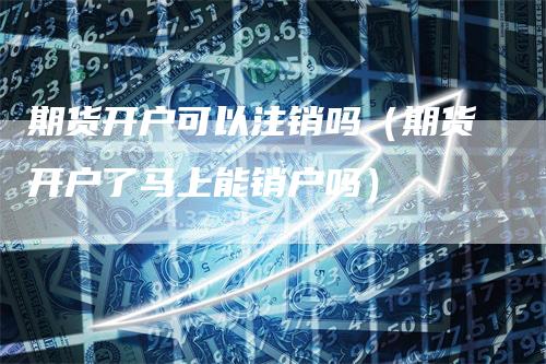 期货开户可以注销吗（期货开户了马上能销户吗）