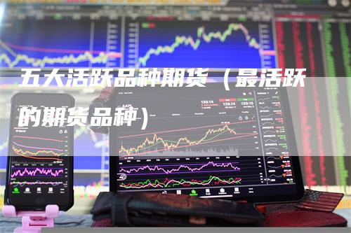五大活跃品种期货(最活跃的期货品种)