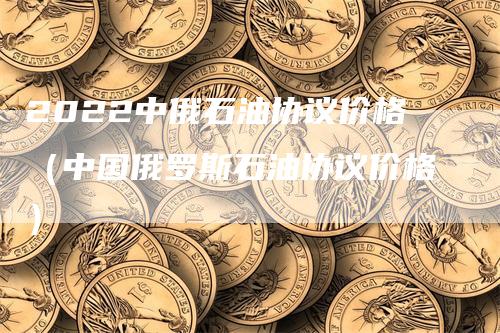 2022中俄石油协议价格(中国俄罗斯石油协议价格)