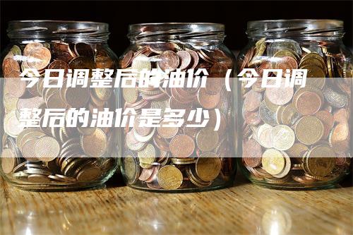 今日调整后的油价(今日调整后的油价是多少)
