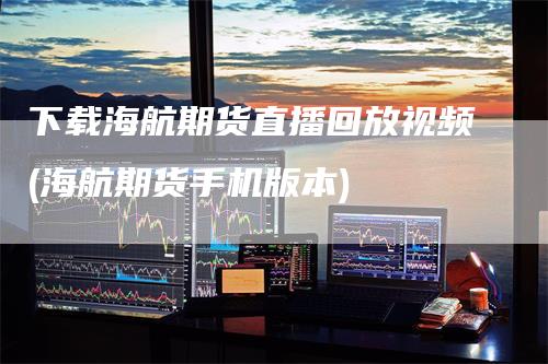 下载海航期货直播回放视频(海航期货手机版本)