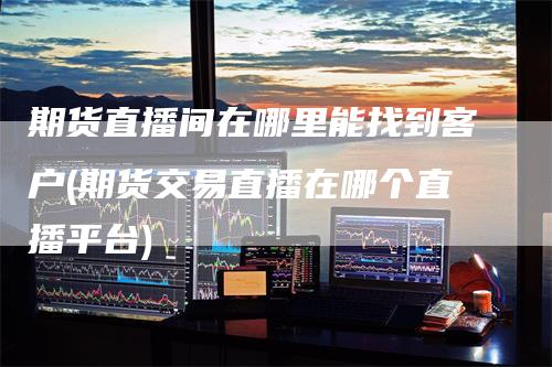 期货直播间在哪里能找到客户(期货交易直播在哪个直播平台)