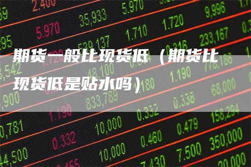 期货一般比现货低（期货比现货低是贴水吗）