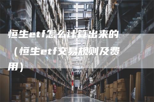 恒生etf怎么计算出来的（恒生etf交易规则及费用）