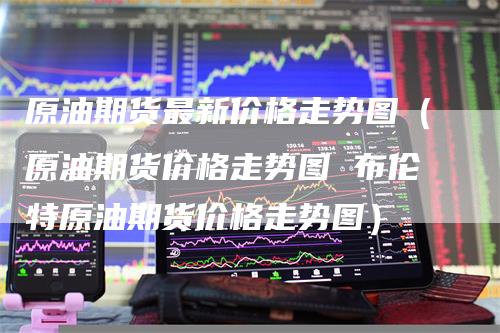 原油期货最新价格走势图(原油期货价格走势图 布伦特原油期货价格走势图)
